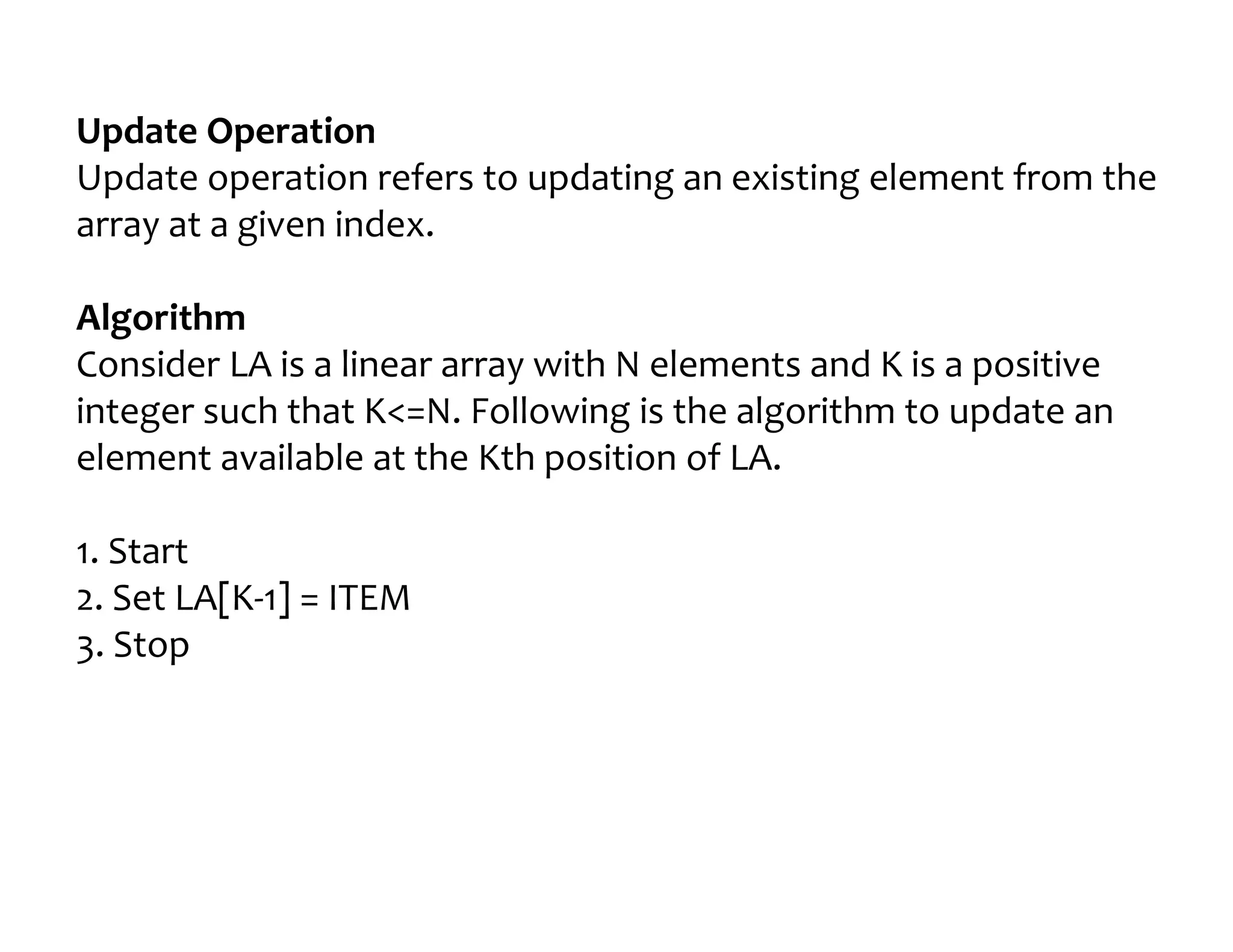 Update Operation
Update operation refers to updating an existing element from the
array at a given index.
Algorithm
Consider LA is a linear array with N elements and K is a positive
integer such that K<=N. Following is the algorithm to update an
element available at the Kth position of LA.
1. Start
2. Set LA[K-1] = ITEM
3. Stop
 