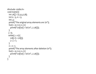 #include <stdio.h>
void main() {
int LA[] = {1,3,5,7,8};
int k = 3, n = 5;
int i, j;
printf("The original array elements are :n");
for(i = 0; i<n; i++) {
printf("LA[%d] = %d n", i, LA[i]);
}
j = k;
while( j < n) {
LA[j-1] = LA[j];
j = j + 1;
}
n = n -1;
printf("The array elements after deletion :n");
for(i = 0; i<n; i++) {
printf("LA[%d] = %d n", i, LA[i]);
}
}
 