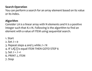 Search Operation
You can perform a search for an array element based on its value
or its index.
Algorithm
Consider LA is a linear array with N elements and K is a positive
integer such that K<=N. Following is the algorithm to find an
element with a value of ITEM using sequential search.
1. Start
2. Set J = 0
3. Repeat steps 4 and 5 while J < N
4. IF LA[J] is equal ITEM THEN GOTO STEP 6
5. Set J = J +1
6. PRINT J, ITEM
7. Stop
 
