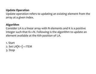Update Operation
Update operation refers to updating an existing element from the
array at a given index.
Algorithm
Consider LA is a linear array with N elements and K is a positive
integer such that K<=N. Following is the algorithm to update an
element available at the Kth position of LA.
1. Start
2. Set LA[K-1] = ITEM
3. Stop
 
