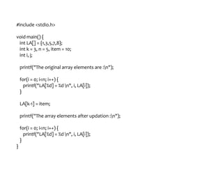 #include <stdio.h>
void main() {
int LA[] = {1,3,5,7,8};
int k = 3, n = 5, item = 10;
int i, j;
printf("The original array elements are :n");
for(i = 0; i<n; i++) {
printf("LA[%d] = %d n", i, LA[i]);
}
LA[k-1] = item;
printf("The array elements after updation :n");
for(i = 0; i<n; i++) {
printf("LA[%d] = %d n", i, LA[i]);
}
}
 