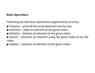 Basic Operations
Following are the basic operations supported by an array.
■ Traverse − print all the array elements one by one.
■ Insertion − Adds an element at the given index.
■ Deletion − Deletes an element at the given index.
■ Search − Searches an element using the given index or by the
value.
■ Update − Updates an element at the given index.
 