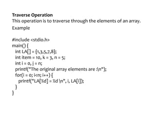 Traverse Operation
This operation is to traverse through the elements of an array.
Example
#include <stdio.h>
main() {
int LA[] = {1,3,5,7,8};
int item = 10, k = 3, n = 5;
int i = 0, j = n;
printf("The original array elements are :n");
for(i = 0; i<n; i++) {
printf("LA[%d] = %d n", i, LA[i]);
}
}
 