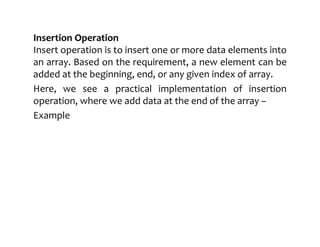 Insertion Operation
Insert operation is to insert one or more data elements into
an array. Based on the requirement, a new element can be
added at the beginning, end, or any given index of array.
Here, we see a practical implementation of insertion
operation, where we add data at the end of the array −
Example
 