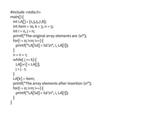 #include <stdio.h>
main() {
int LA[] = {1,3,5,7,8};
int item = 10, k = 3, n = 5;
int i = 0, j = n;
printf("The original array elements are :n");
for(i = 0; i<n; i++) {
printf("LA[%d] = %d n", i, LA[i]);
}
n = n + 1;
while( j >= k) {
LA[j+1] = LA[j];
j = j - 1;
}
LA[k] = item;
printf("The array elements after insertion :n");
for(i = 0; i<n; i++) {
printf("LA[%d] = %d n", i, LA[i]);
}
}
 