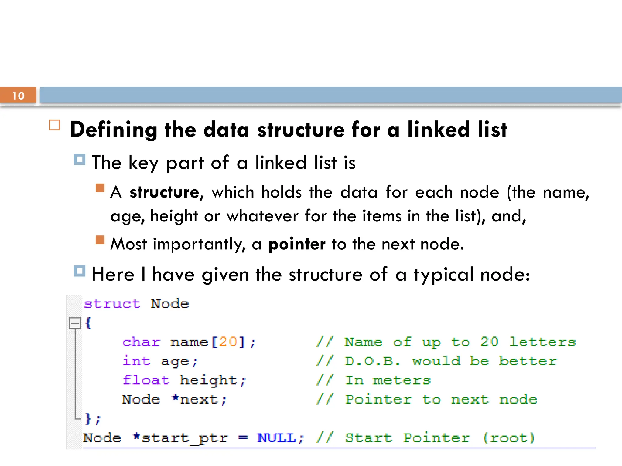 11/29/2025
Andargachew A.
10
 Defining the data structure for a linked list
 The key part of a linked list is
 A structure, which holds the data for each node (the name,
age, height or whatever for the items in the list), and,
 Most importantly, a pointer to the next node.
 Here I have given the structure of a typical node:
 