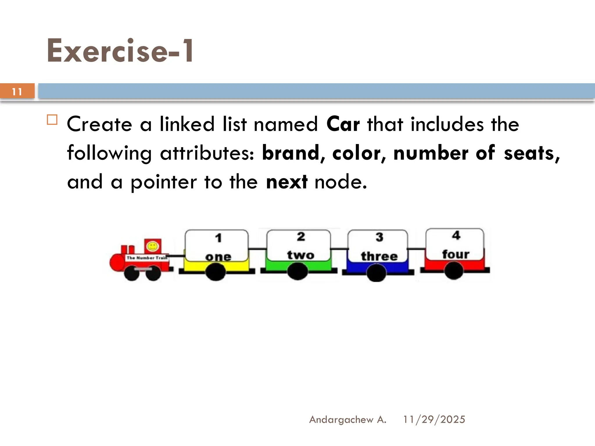 11/29/2025
Andargachew A.
11
Exercise-1
 Create a linked list named Car that includes the
following attributes: brand, color, number of seats,
and a pointer to the next node.
 