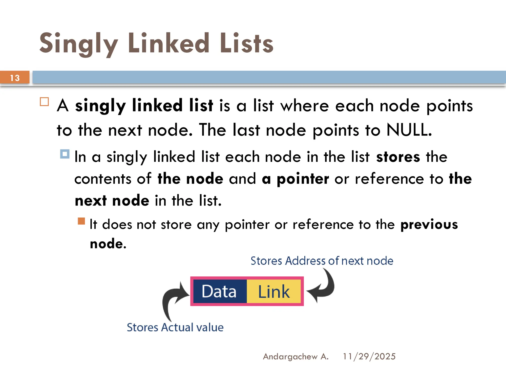 11/29/2025
Andargachew A.
13
Singly Linked Lists
 A singly linked list is a list where each node points
to the next node. The last node points to NULL.
 In a singly linked list each node in the list stores the
contents of the node and a pointer or reference to the
next node in the list.
 It does not store any pointer or reference to the previous
node.
 