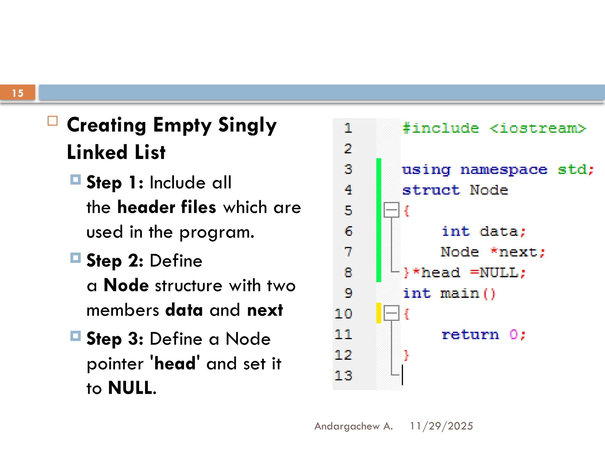 11/29/2025
Andargachew A.
15
 Creating Empty Singly
Linked List
 Step 1: Include all
the header files which are
used in the program.
 Step 2: Define
a Node structure with two
members data and next
 Step 3: Define a Node
pointer 'head' and set it
to NULL.
 
