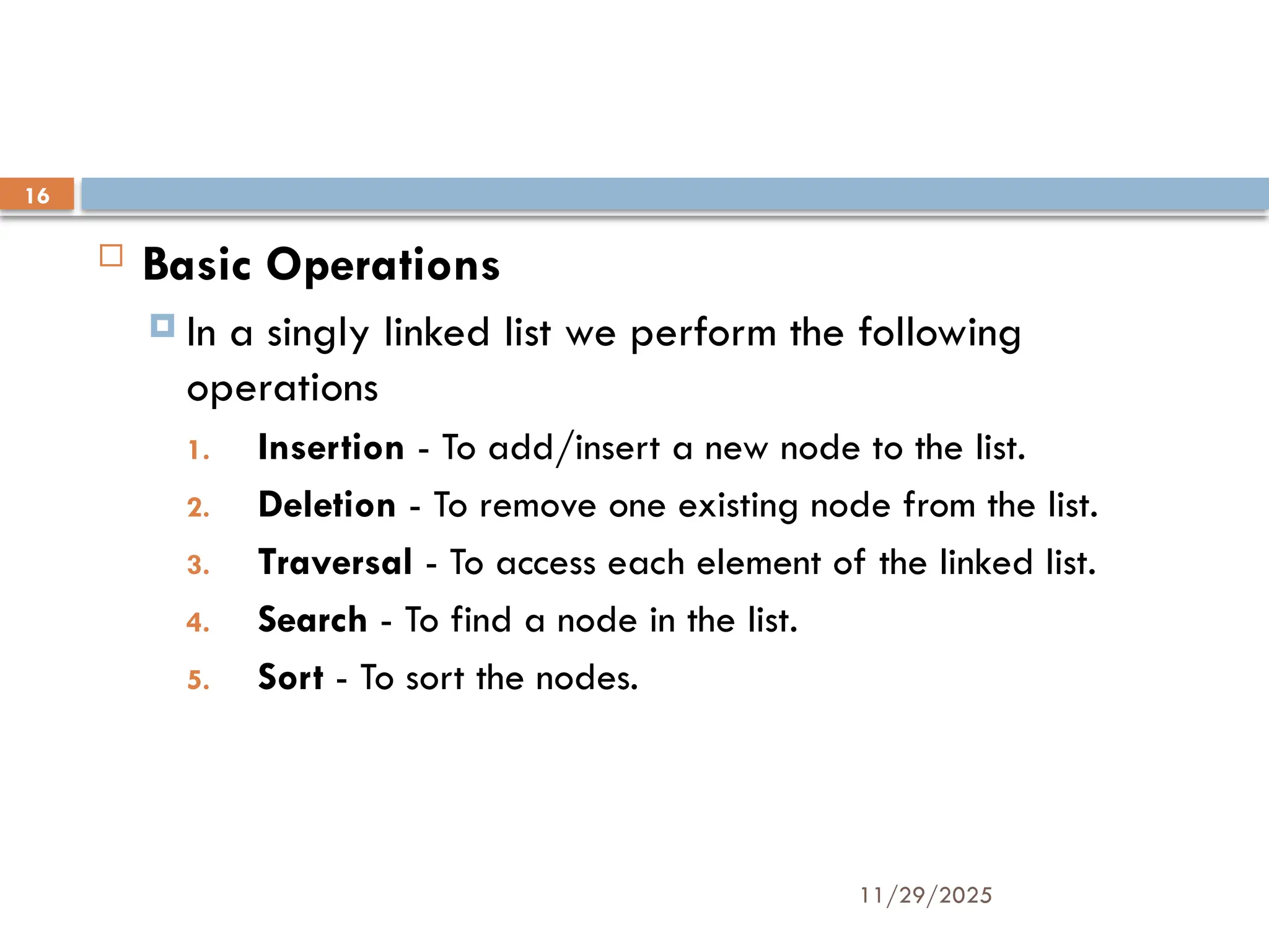 11/29/2025
16
 Basic Operations
 In a singly linked list we perform the following
operations
1. Insertion - To add/insert a new node to the list.
2. Deletion - To remove one existing node from the list.
3. Traversal - To access each element of the linked list.
4. Search - To find a node in the list.
5. Sort - To sort the nodes.
 