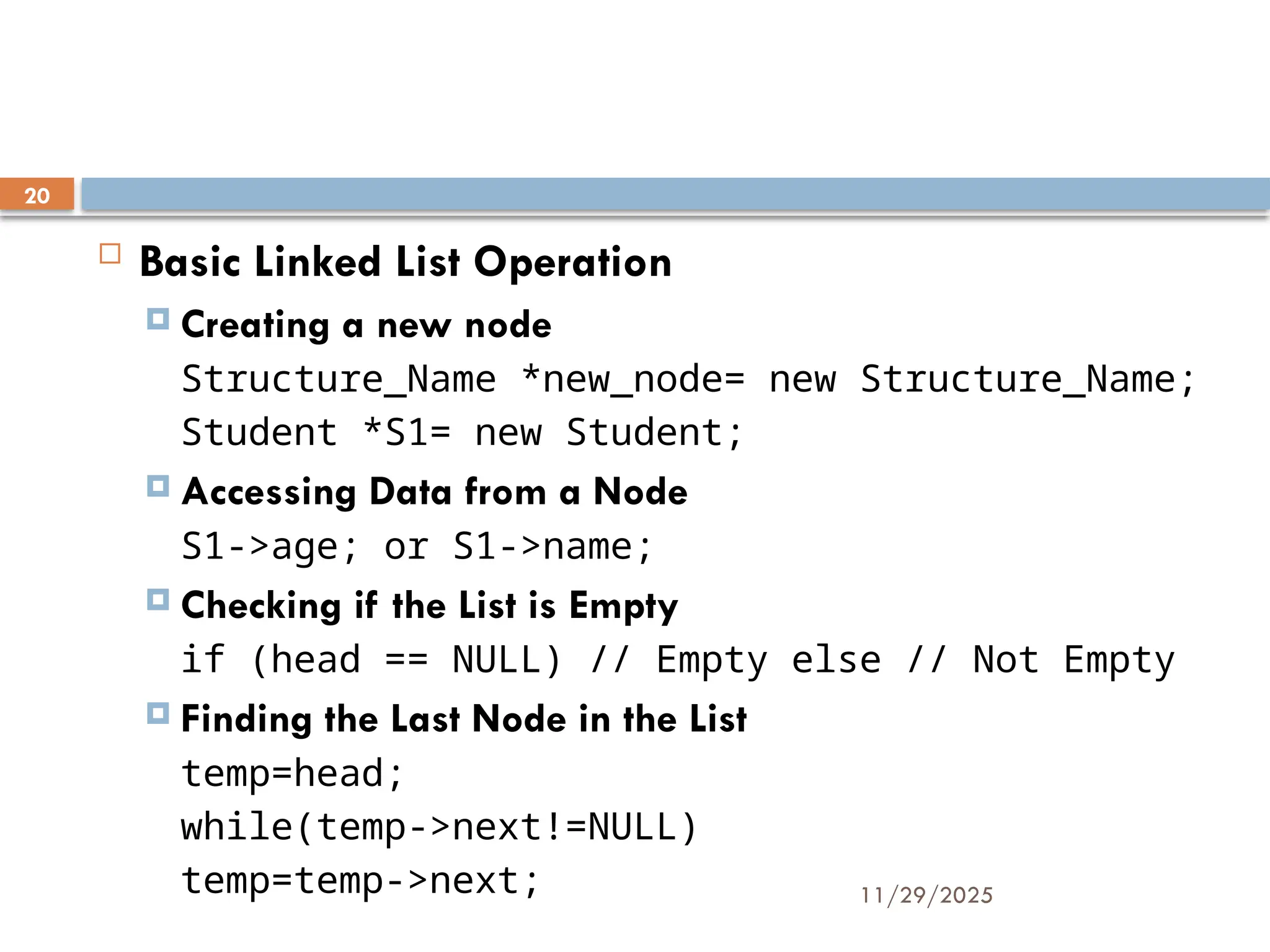 11/29/2025
20
 Basic Linked List Operation
 Creating a new node
Structure_Name *new_node= new Structure_Name;
Student *S1= new Student;
 Accessing Data from a Node
S1->age; or S1->name;
 Checking if the List is Empty
if (head == NULL) // Empty else // Not Empty
 Finding the Last Node in the List
temp=head;
while(temp->next!=NULL)
temp=temp->next;
 