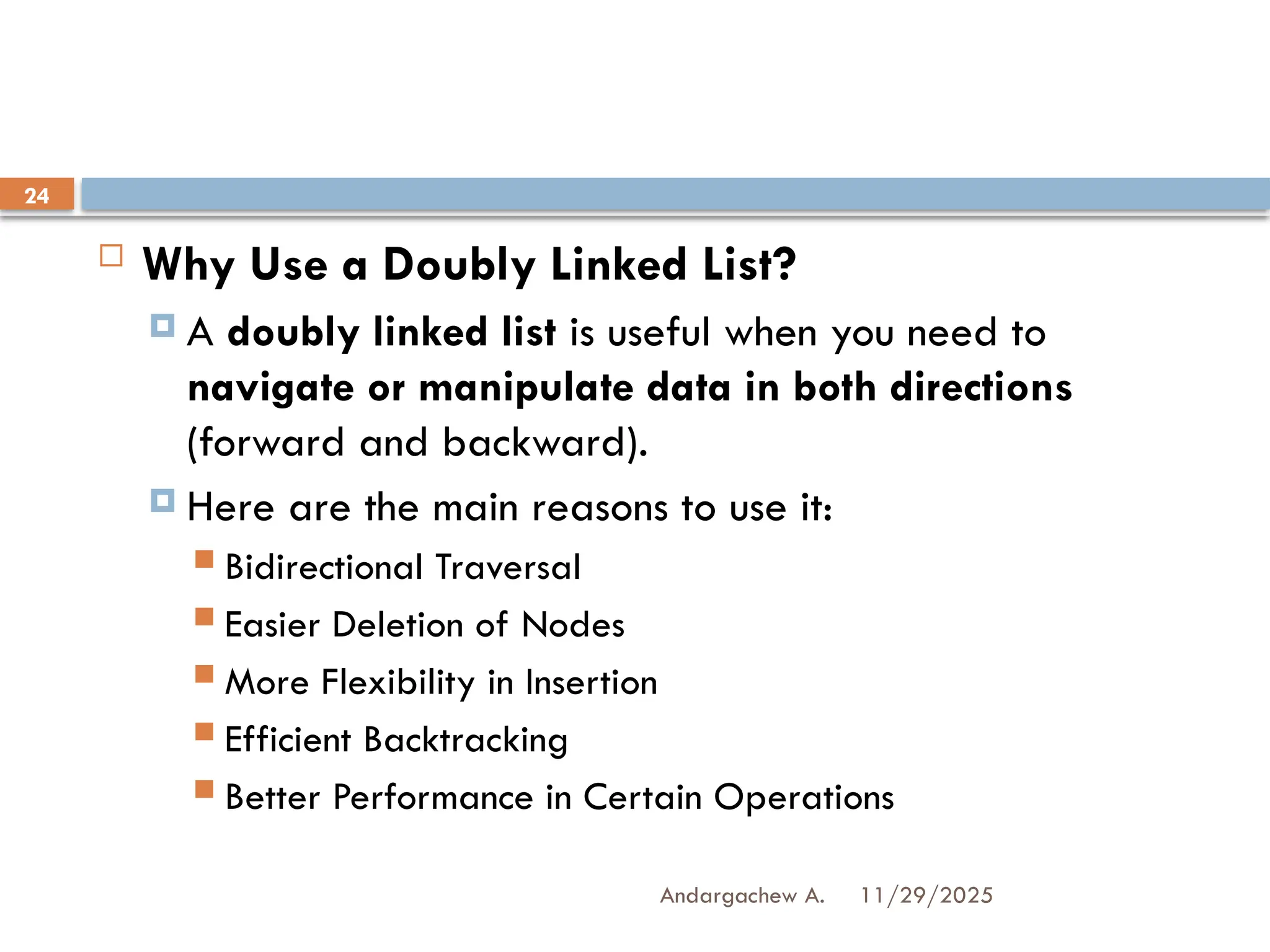 11/29/2025
Andargachew A.
24
 Why Use a Doubly Linked List?
 A doubly linked list is useful when you need to
navigate or manipulate data in both directions
(forward and backward).
 Here are the main reasons to use it:
 Bidirectional Traversal
 Easier Deletion of Nodes
 More Flexibility in Insertion
 Efficient Backtracking
 Better Performance in Certain Operations
 