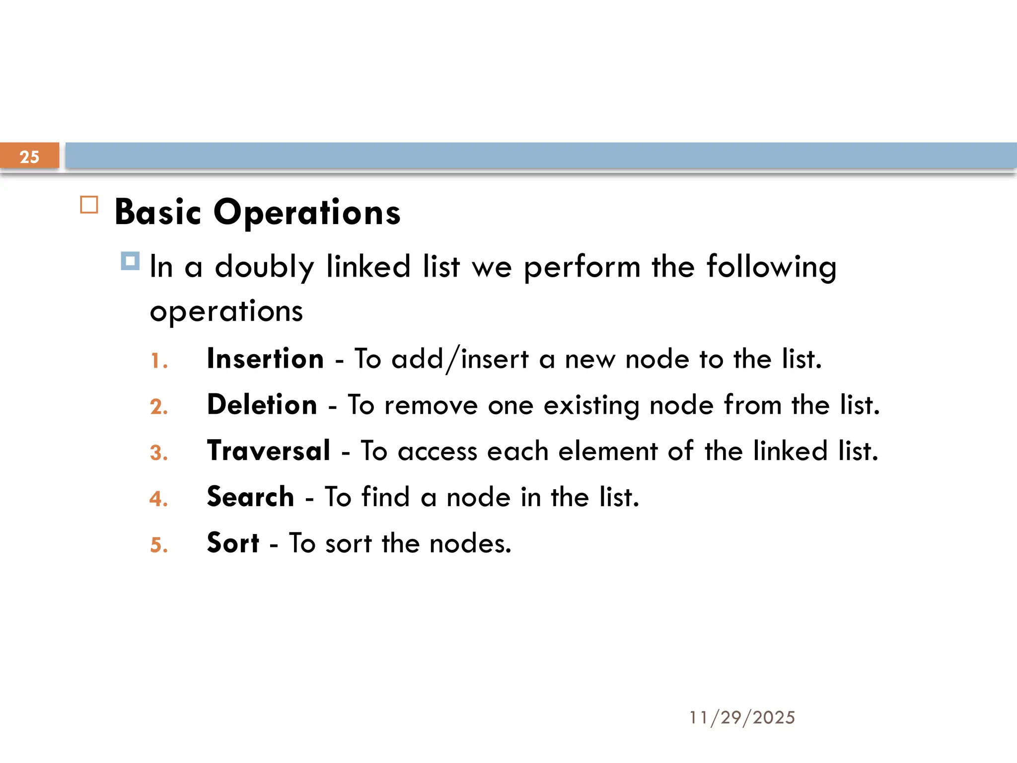 11/29/2025
25
 Basic Operations
 In a doubly linked list we perform the following
operations
1. Insertion - To add/insert a new node to the list.
2. Deletion - To remove one existing node from the list.
3. Traversal - To access each element of the linked list.
4. Search - To find a node in the list.
5. Sort - To sort the nodes.
 