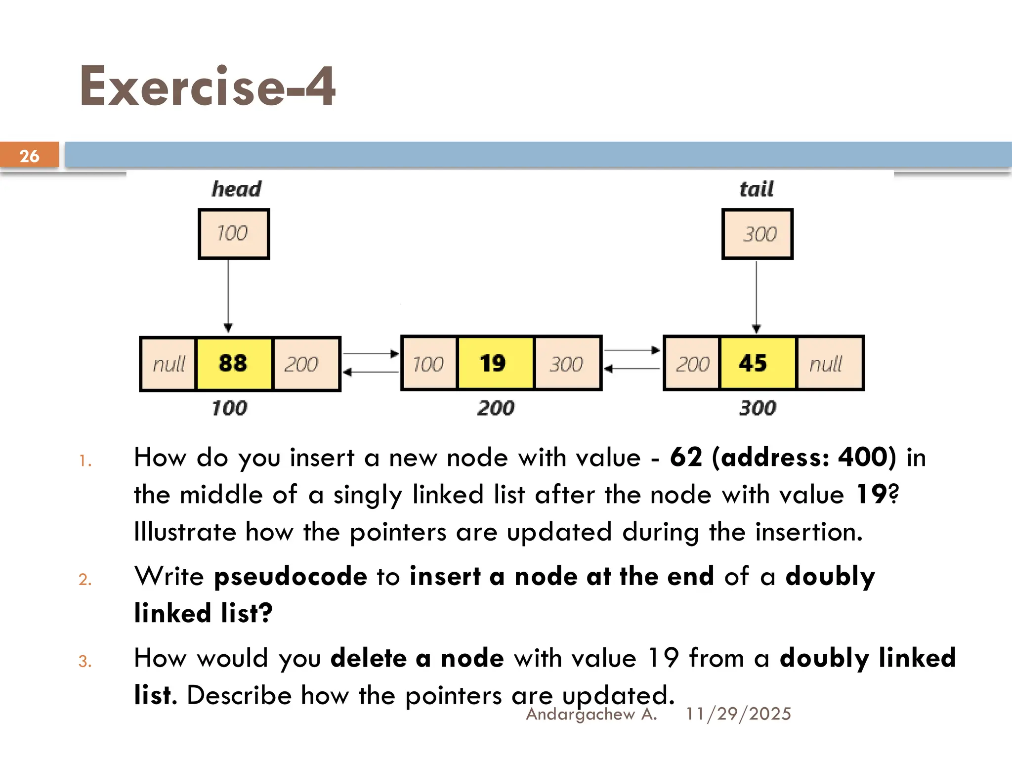 11/29/2025
Andargachew A.
26
Exercise-4
1. How do you insert a new node with value - 62 (address: 400) in
the middle of a singly linked list after the node with value 19?
Illustrate how the pointers are updated during the insertion.
2. Write pseudocode to insert a node at the end of a doubly
linked list?
3. How would you delete a node with value 19 from a doubly linked
list. Describe how the pointers are updated.
 