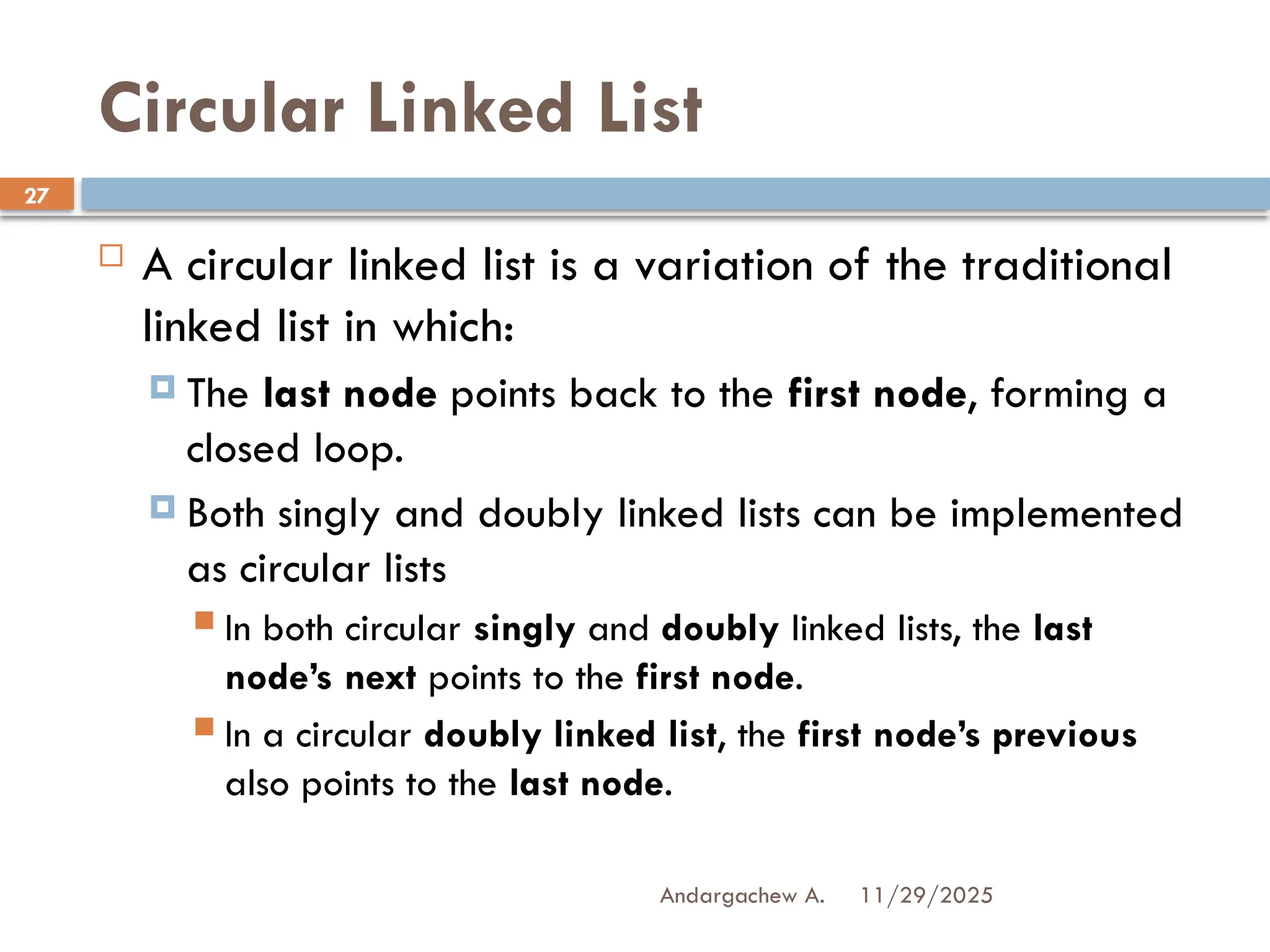 11/29/2025
Andargachew A.
27
Circular Linked List
 A circular linked list is a variation of the traditional
linked list in which:
 The last node points back to the first node, forming a
closed loop.
 Both singly and doubly linked lists can be implemented
as circular lists
 In both circular singly and doubly linked lists, the last
node’s next points to the first node.
 In a circular doubly linked list, the first node’s previous
also points to the last node.
 