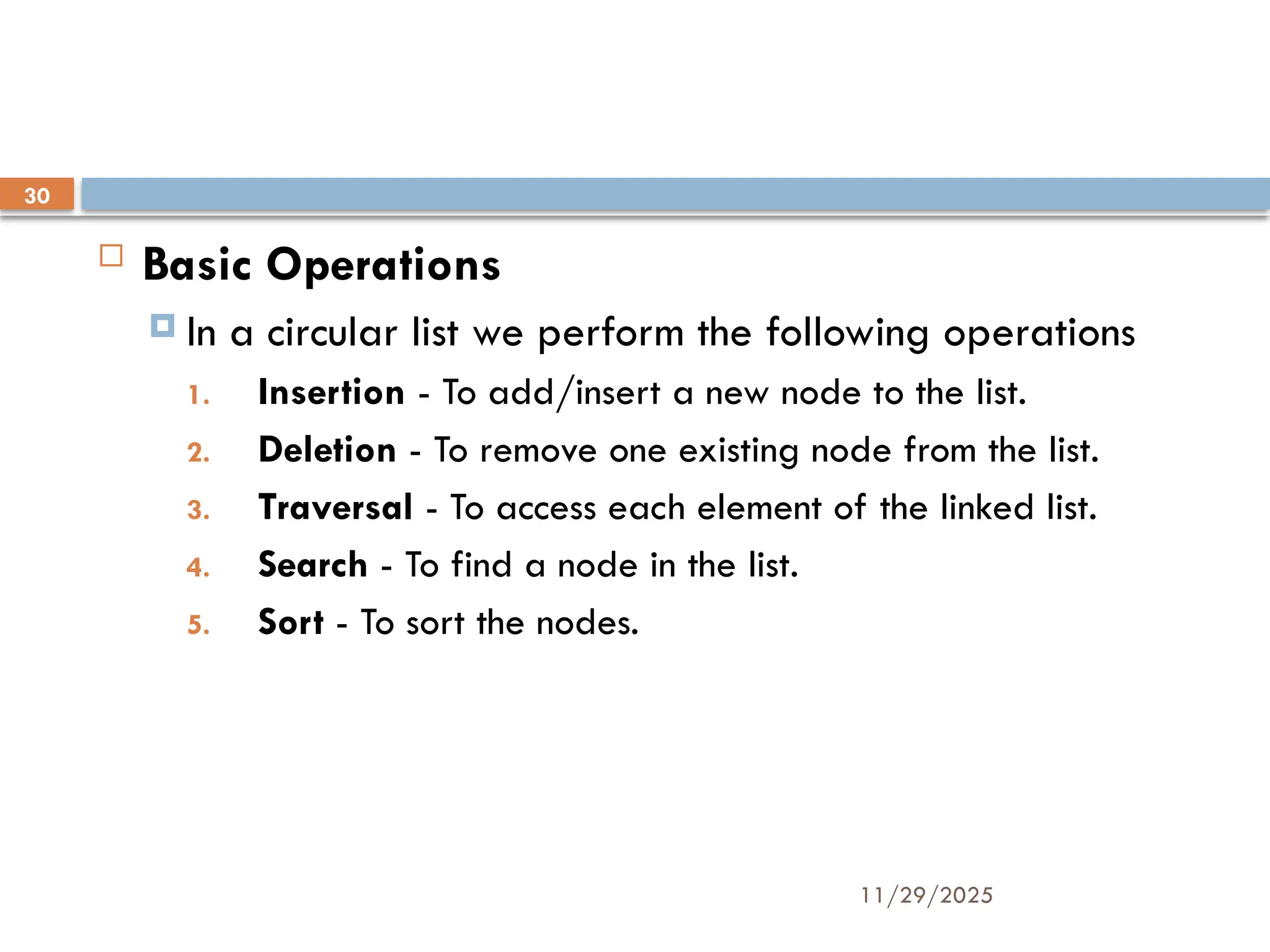 11/29/2025
30
 Basic Operations
 In a circular list we perform the following operations
1. Insertion - To add/insert a new node to the list.
2. Deletion - To remove one existing node from the list.
3. Traversal - To access each element of the linked list.
4. Search - To find a node in the list.
5. Sort - To sort the nodes.
 