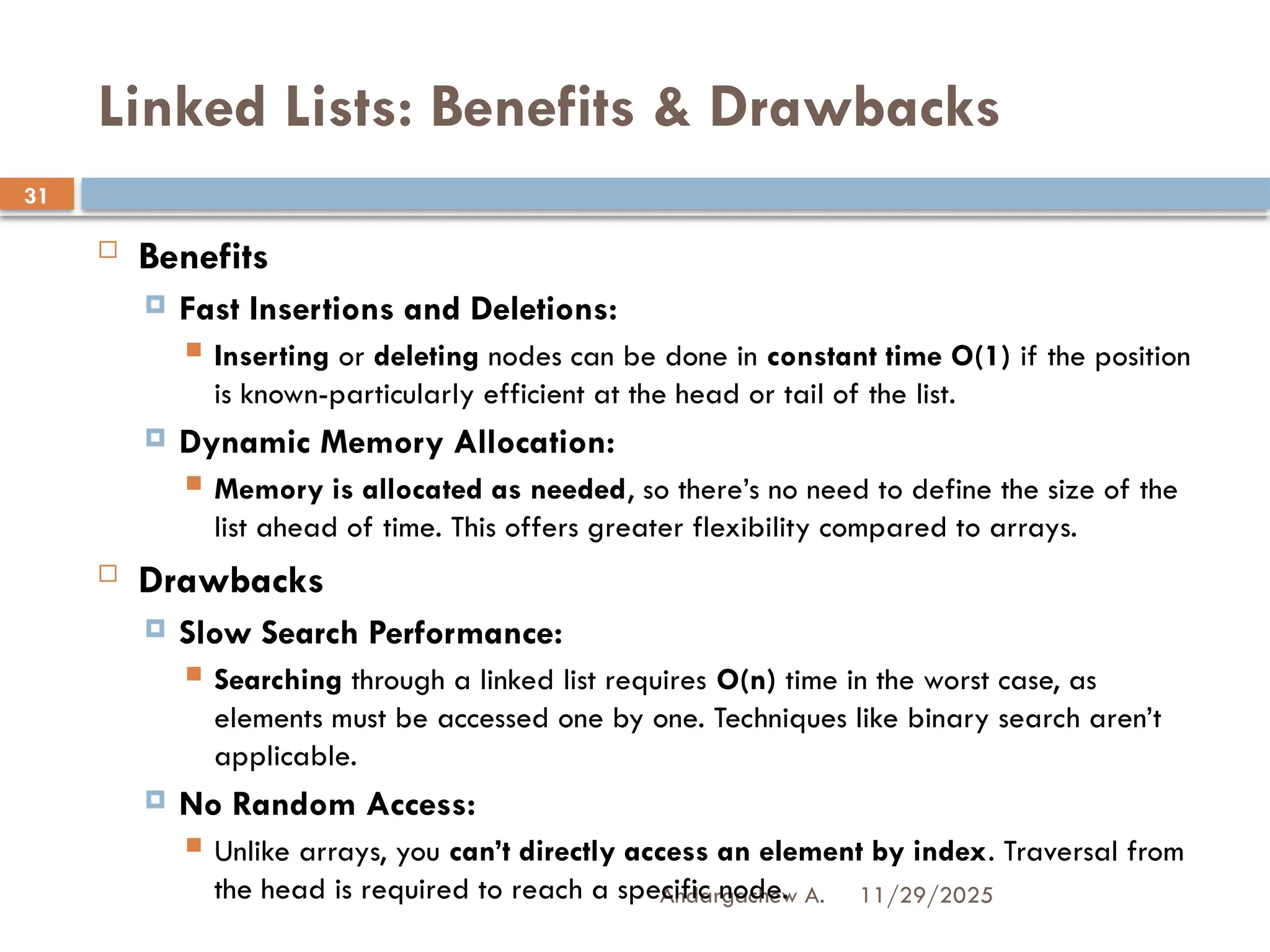 11/29/2025
Andargachew A.
31
Linked Lists: Benefits & Drawbacks
 Benefits
 Fast Insertions and Deletions:
 Inserting or deleting nodes can be done in constant time O(1) if the position
is known-particularly efficient at the head or tail of the list.
 Dynamic Memory Allocation:
 Memory is allocated as needed, so there’s no need to define the size of the
list ahead of time. This offers greater flexibility compared to arrays.
 Drawbacks
 Slow Search Performance:
 Searching through a linked list requires O(n) time in the worst case, as
elements must be accessed one by one. Techniques like binary search aren’t
applicable.
 No Random Access:
 Unlike arrays, you can’t directly access an element by index. Traversal from
the head is required to reach a specific node.
 