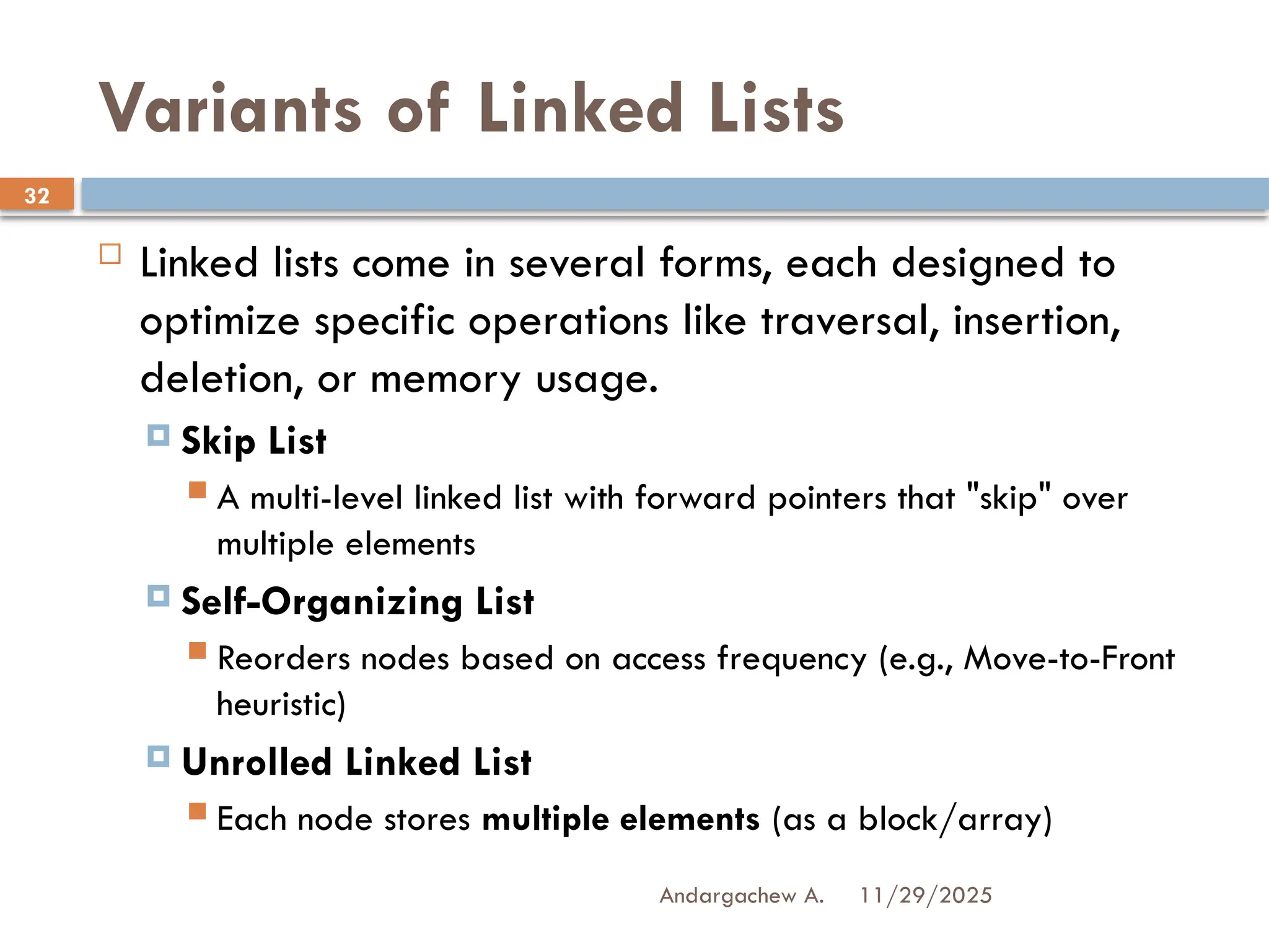 11/29/2025
Andargachew A.
32
Variants of Linked Lists
 Linked lists come in several forms, each designed to
optimize specific operations like traversal, insertion,
deletion, or memory usage.
 Skip List
 A multi-level linked list with forward pointers that "skip" over
multiple elements
 Self-Organizing List
 Reorders nodes based on access frequency (e.g., Move-to-Front
heuristic)
 Unrolled Linked List
 Each node stores multiple elements (as a block/array)
 