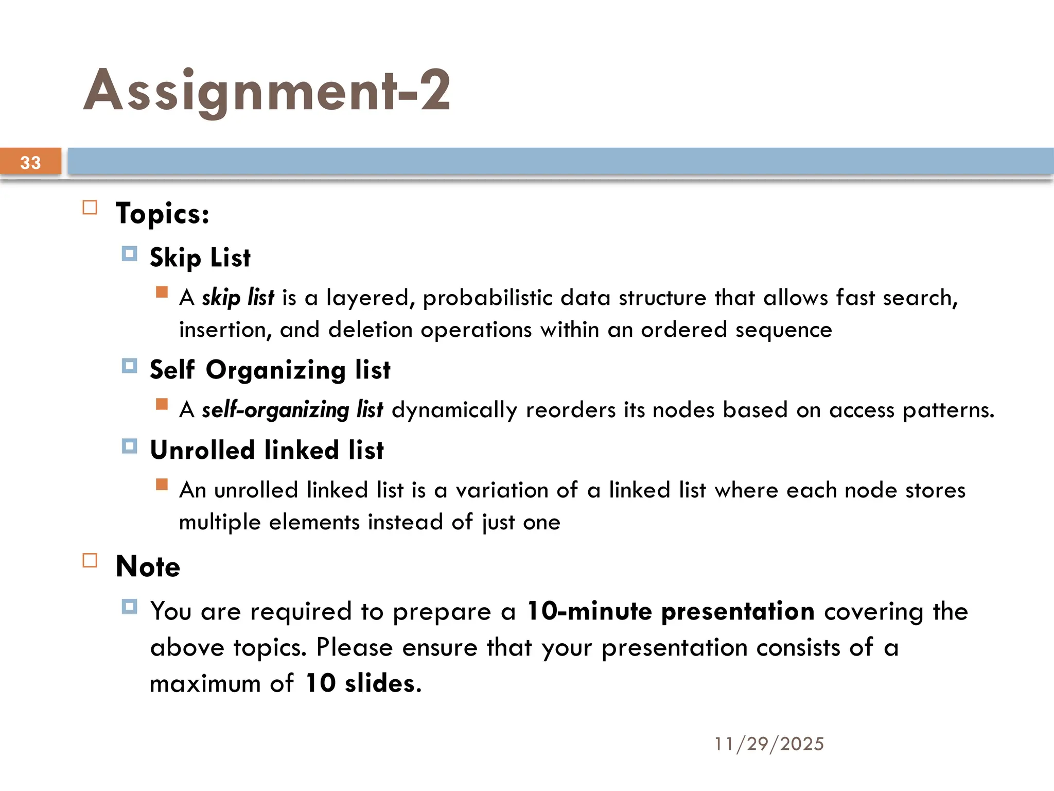 11/29/2025
33
Assignment-2
 Topics:
 Skip List
 A skip list is a layered, probabilistic data structure that allows fast search,
insertion, and deletion operations within an ordered sequence
 Self Organizing list
 A self-organizing list dynamically reorders its nodes based on access patterns.
 Unrolled linked list
 An unrolled linked list is a variation of a linked list where each node stores
multiple elements instead of just one
 Note
 You are required to prepare a 10-minute presentation covering the
above topics. Please ensure that your presentation consists of a
maximum of 10 slides.
 