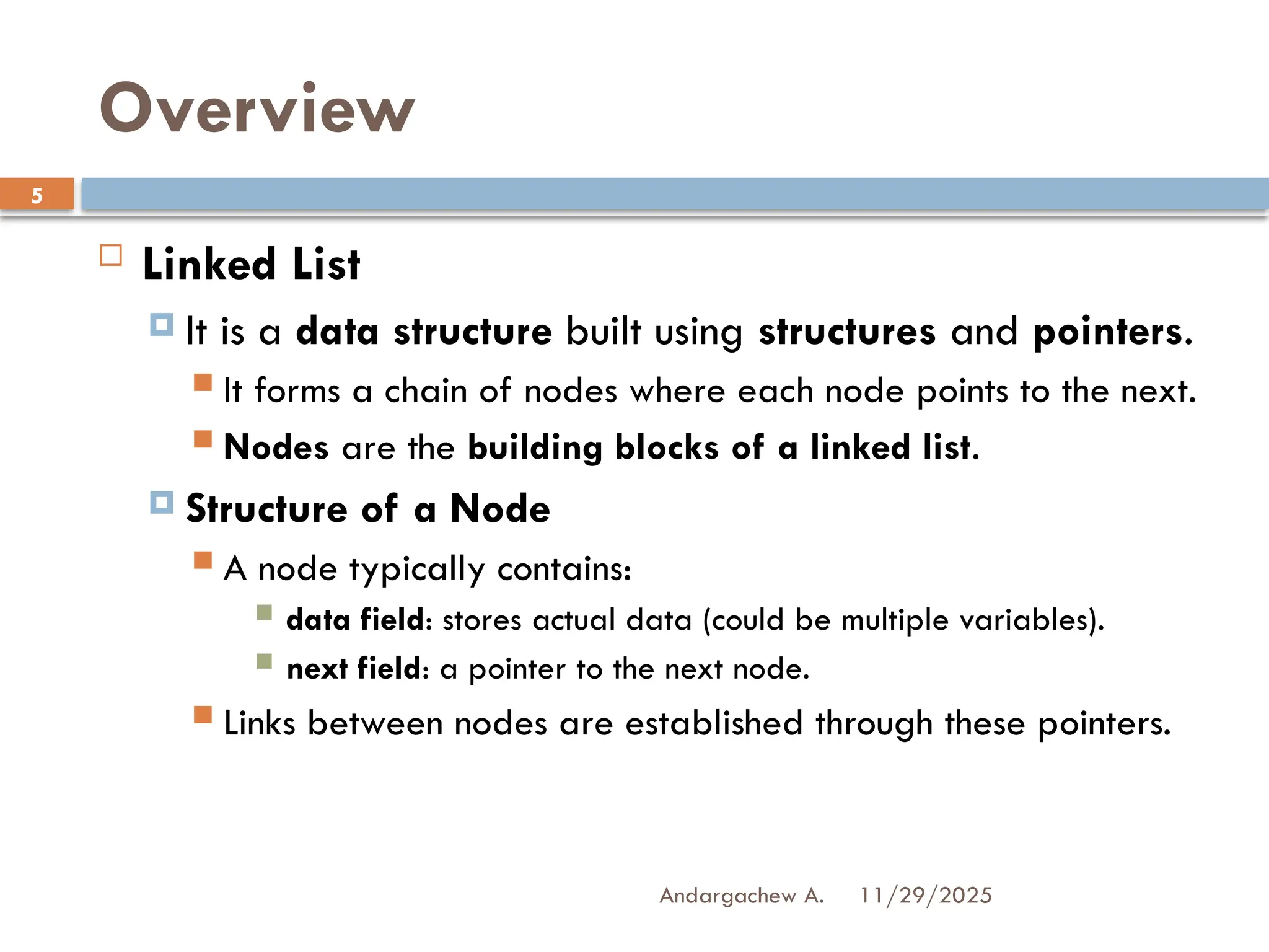 11/29/2025
Andargachew A.
5
Overview
 Linked List
 It is a data structure built using structures and pointers.
 It forms a chain of nodes where each node points to the next.
 Nodes are the building blocks of a linked list.
 Structure of a Node
 A node typically contains:
 data field: stores actual data (could be multiple variables).
 next field: a pointer to the next node.
 Links between nodes are established through these pointers.
 