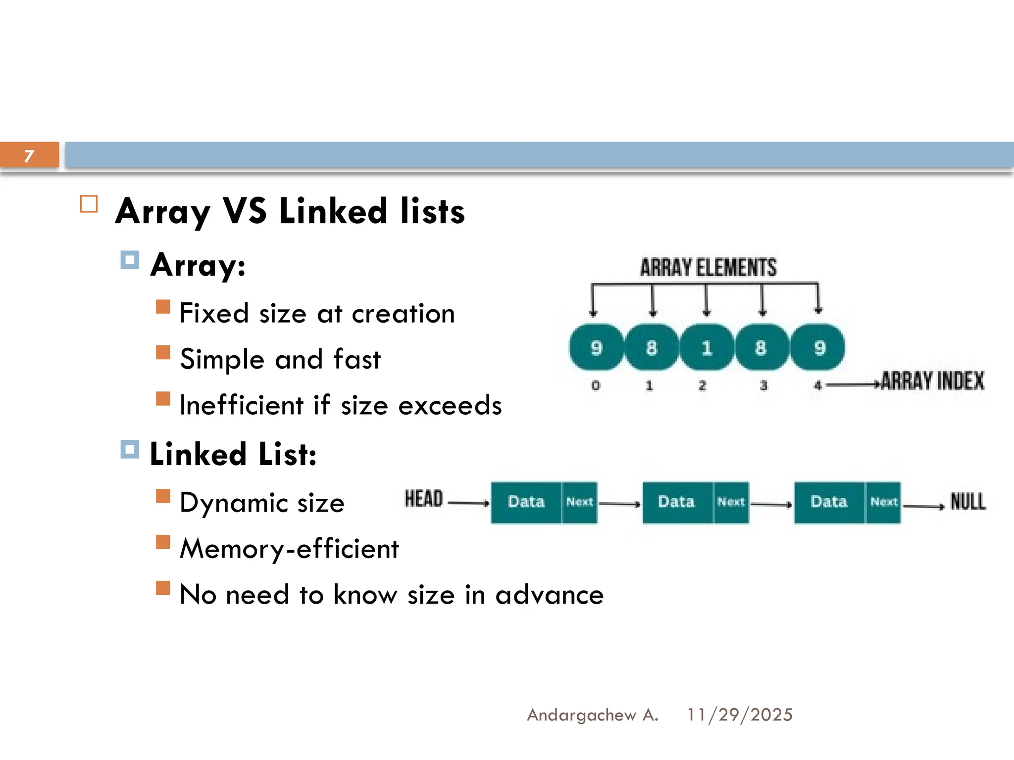 11/29/2025
Andargachew A.
7
 Array VS Linked lists
 Array:
 Fixed size at creation
 Simple and fast
 Inefficient if size exceeds
 Linked List:
 Dynamic size
 Memory-efficient
 No need to know size in advance
 