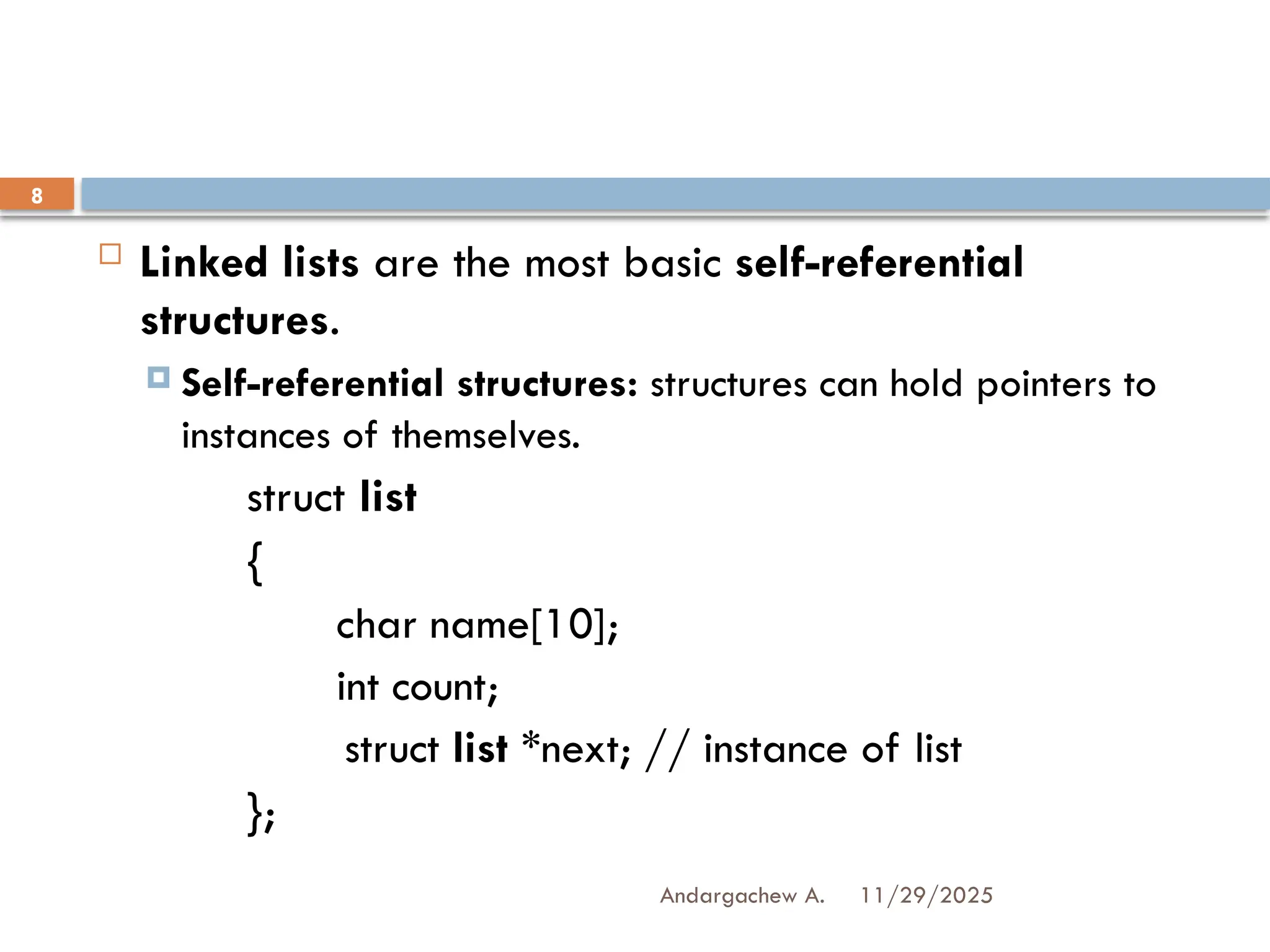 11/29/2025
Andargachew A.
8
 Linked lists are the most basic self-referential
structures.
 Self-referential structures: structures can hold pointers to
instances of themselves.
struct list
{
char name[10];
int count;
struct list *next; // instance of list
};
 