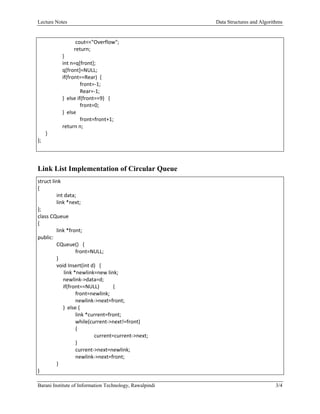 Lecture Notes Data Structures and Algorithms
 
Barani Institute of Information Technology, Rawalpindi 3/4
 
    cout<<"Overflow"; 
                            return; 
                   } 
                   int n=q[front]; 
                   q[front]=NULL; 
                   if(front==Rear)  { 
                    front=‐1; 
                    Rear=‐1; 
                   }  else if(front==9)   { 
                    front=0; 
                   }  else 
                    front=front+1; 
                   return n; 
      } 
}; 
   
Link List Implementation of Circular Queue
struct link 
{ 
  int data; 
  link *next; 
}; 
class CQueue 
{ 
  link *front; 
public: 
  CQueue()   { 
    front=NULL; 
  } 
  void Insert(int d)   { 
                    link *newlink=new link; 
       newlink‐>data=d; 
       if(front==NULL)  { 
    front=newlink; 
    newlink‐>next=front; 
       }  else { 
    link *current=front; 
    while(current‐>next!=front) 
    { 
      current=current‐>next; 
    } 
    current‐>next=newlink; 
    newlink‐>next=front; 
  } 
} 
 