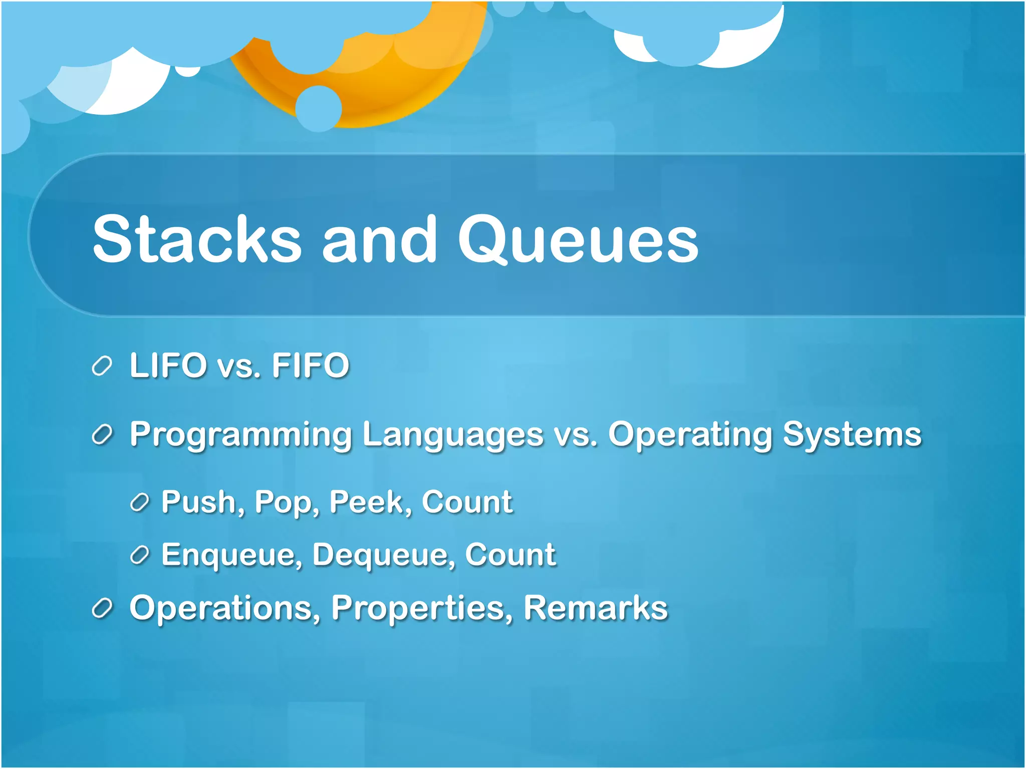 Stacks and Queues
!   LIFO vs. FIFO

!   Programming Languages vs. Operating Systems
  !   Push, Pop, Peek, Count
  ! Enqueue, Dequeue, Count
!   Operations, Properties, Remarks
 