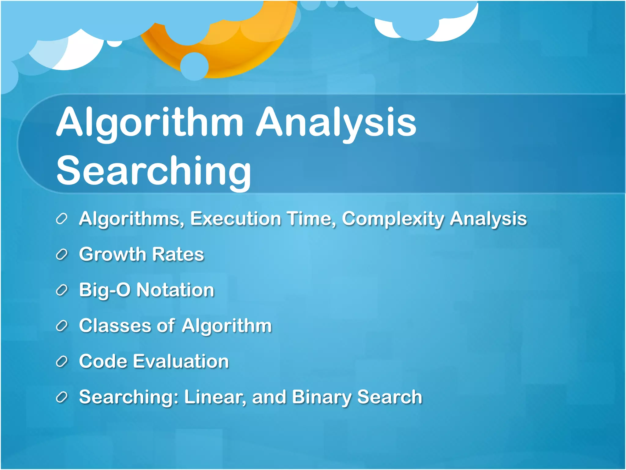 Algorithm Analysis
Searching
!   Algorithms, Execution Time, Complexity Analysis
!   Growth Rates
!   Big-O Notation
!   Classes of Algorithm
!   Code Evaluation
!   Searching: Linear, and Binary Search
 