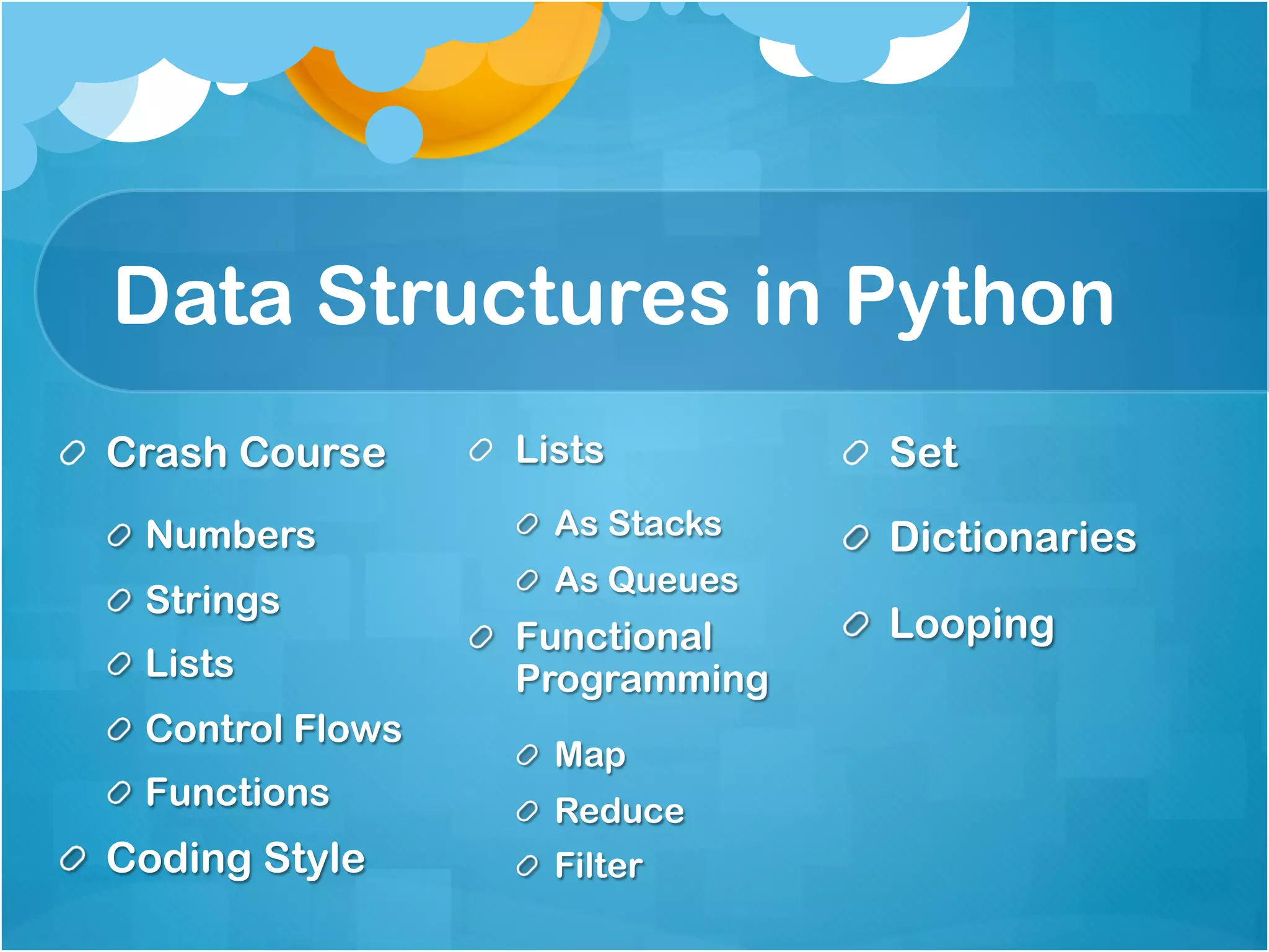 Data Structures in Python
!   Crash Course      !   Lists          !   Set
  !   Numbers            !   As Stacks   !   Dictionaries
                         !   As Queues
  !   Strings
                      !   Functional     !   Looping
  !   Lists               Programming
  !   Control Flows
                         !   Map
  !   Functions          !   Reduce
!   Coding Style         !   Filter
 