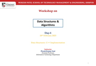 MUKESH PATEL SCHOOL OF TECHNOLOGY MANAGEMENT & ENGINEERING, SHIRPUR
Day-1
18th February 2023
Data Structures- C++ Implementation
1
Instructor
Piyush Kumar Soni
Assistant Professor,
Information Technology Department
Workshop on
Data Structures &
Algorithms
 