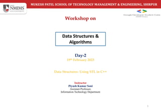 MUKESH PATEL SCHOOL OF TECHNOLOGY MANAGEMENT & ENGINEERING, SHIRPUR
Day-2
19th February 2023
Data Structures- Using STL in C++
1
Instructor
Piyush Kumar Soni
Assistant Professor,
Information Technology Department
Workshop on
Data Structures &
Algorithms
 