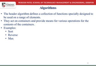 MUKESH PATEL SCHOOL OF TECHNOLOGY MANAGEMENT & ENGINEERING, SHIRPUR
Algorithms
10
• The header algorithm defines a collection of functions specially designed to
be used on a range of elements.
• They act on containers and provide means for various operations for the
contents of the containers.
• Examples:
• Sort
• Reverse
• Max
 