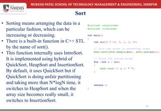MUKESH PATEL SCHOOL OF TECHNOLOGY MANAGEMENT & ENGINEERING, SHIRPUR
Sort
11
• Sorting means arranging the data in a
particular fashion, which can be
increasing or decreasing.
• There is a built-in function in C++ STL
by the name of sort().
• This function internally uses IntroSort.
It is implemented using hybrid of
QuickSort, HeapSort and InsertionSort.
By default, it uses QuickSort but if
QuickSort is doing unfair partitioning
and taking more than N*logN time, it
switches to HeapSort and when the
array size becomes really small, it
switches to InsertionSort.
 