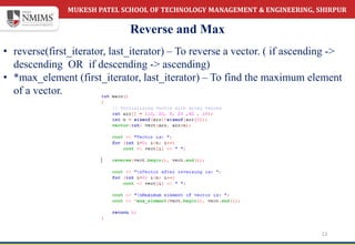 MUKESH PATEL SCHOOL OF TECHNOLOGY MANAGEMENT & ENGINEERING, SHIRPUR
Reverse and Max
12
• reverse(first_iterator, last_iterator) – To reverse a vector. ( if ascending ->
descending OR if descending -> ascending)
• *max_element (first_iterator, last_iterator) – To find the maximum element
of a vector.
 