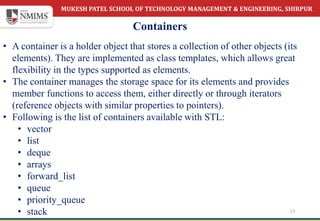 MUKESH PATEL SCHOOL OF TECHNOLOGY MANAGEMENT & ENGINEERING, SHIRPUR
Containers
13
• A container is a holder object that stores a collection of other objects (its
elements). They are implemented as class templates, which allows great
flexibility in the types supported as elements.
• The container manages the storage space for its elements and provides
member functions to access them, either directly or through iterators
(reference objects with similar properties to pointers).
• Following is the list of containers available with STL:
• vector
• list
• deque
• arrays
• forward_list
• queue
• priority_queue
• stack
 