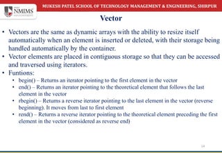 MUKESH PATEL SCHOOL OF TECHNOLOGY MANAGEMENT & ENGINEERING, SHIRPUR
Vector
14
• Vectors are the same as dynamic arrays with the ability to resize itself
automatically when an element is inserted or deleted, with their storage being
handled automatically by the container.
• Vector elements are placed in contiguous storage so that they can be accessed
and traversed using iterators.
• Funtions:
• begin() – Returns an iterator pointing to the first element in the vector
• end() – Returns an iterator pointing to the theoretical element that follows the last
element in the vector
• rbegin() – Returns a reverse iterator pointing to the last element in the vector (reverse
beginning). It moves from last to first element
• rend() – Returns a reverse iterator pointing to the theoretical element preceding the first
element in the vector (considered as reverse end)
 