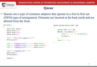 MUKESH PATEL SCHOOL OF TECHNOLOGY MANAGEMENT & ENGINEERING, SHIRPUR
Queue
19
• Queues are a type of container adaptors that operate in a first in first out
(FIFO) type of arrangement. Elements are inserted at the back (end) and are
deleted from the front.
 