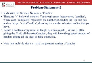 MUKESH PATEL SCHOOL OF TECHNOLOGY MANAGEMENT & ENGINEERING, SHIRPUR
Problem-Statement-2
22
• Kids With the Greatest Number of Candies:
• There are `n` kids with candies. You are given an integer array `candies`,
where each `candies[i]` represents the number of candies the `ith` kid has,
and an integer `extraCandies`, denoting the number of extra candies that you
have.
• Return a boolean array result of length n, where result[i] is true if, after
giving the ith kid all the extraCandies , they will have the greatest number of
candies among all the kids, or false otherwise.
• Note that multiple kids can have the greatest number of candies.
 