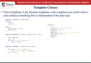 MUKESH PATEL SCHOOL OF TECHNOLOGY MANAGEMENT & ENGINEERING, SHIRPUR
Template Classes
5
• Class Templates: Like function templates, class templates are useful when a
class defines something that is independent of the data type.
 