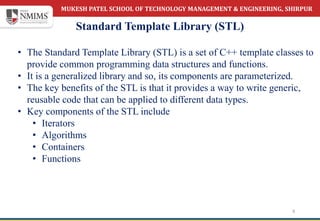 MUKESH PATEL SCHOOL OF TECHNOLOGY MANAGEMENT & ENGINEERING, SHIRPUR
Standard Template Library (STL)
6
• The Standard Template Library (STL) is a set of C++ template classes to
provide common programming data structures and functions.
• It is a generalized library and so, its components are parameterized.
• The key benefits of the STL is that it provides a way to write generic,
reusable code that can be applied to different data types.
• Key components of the STL include
• Iterators
• Algorithms
• Containers
• Functions
 