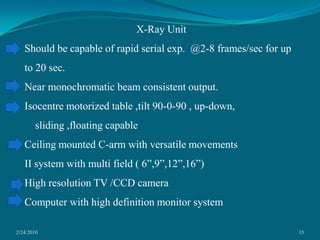 2/24/201015X-Ray UnitShould be capable of rapid serial exp.  @2-8 frames/sec for up to 20 sec.Near monochromatic beam consistent output.Isocentre motorized table ,tilt 90-0-90 , up-down,    sliding ,floating capable  Ceiling mounted C-arm with versatile movementsII system with multi field ( 6”,9”,12”,16”)High resolution TV /CCD cameraComputer with high definition monitor system