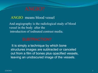 2/24/20102ANGIO?ANGIO  means blood vesselAnd angiography is the radiological study of blood vessel in the body  after the introduction of iodinated contrast media.SUBTRACTION?  It is simply a technique by which bone structures images are subtracted or canceled out from a film of bones plus opacified vessels, leaving an unobscured image of the vessels.