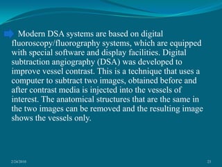 2/24/201023   Modern DSA systems are based on digital fluoroscopy/fluorography systems, which are equipped with special software and display facilities. Digital subtraction angiography (DSA) was developed to improve vessel contrast. This is a technique that uses a computer to subtract two images, obtained before and after contrast media is injected into the vessels of interest. The anatomical structures that are the same in the two images can be removed and the resulting image shows the vessels only.