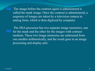 2/24/201024 The image before the contrast agent is administered is called the mask image. Once the contrast is administered, a sequence of images are taken by a television camera in analog form, which is then digitised by computer. The DSA processor has two separate image memories, one for the mask and the other for the images with contrast medium. These two image memories are subtracted from one another arithmetically, and the result goes to an image processing and display unit.