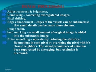 2/24/201025IMAGE  PROCESSING Adjust contrast & brightness.Remasking – correcting misregistered images.Pixel shifting.Edge enhancement – edges of the vessels can be enhanced so that small details can be made more obvious.Image zoom.land marking – a small amount of original image is added into the subtracted image.Noise smoothing – operates by reducing the statistical fluctuations in each pixel by averaging the pixel with it's closest neighbors. The visual prominence of noise has been suppressed by averaging, but resolution is decreased.  