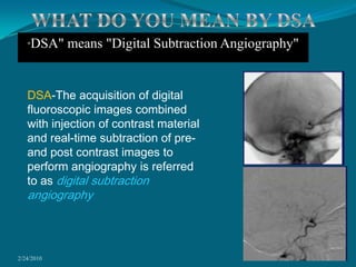 2/24/20103WHAT DO YOU MEAN BY DSADSA-The acquisition of digital fluoroscopic images combined with injection of contrast material and real-time subtraction of pre- and post contrast images to perform angiography is referred to as digital subtraction angiography