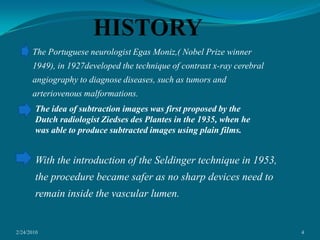 2/24/20104HISTORYThe Portuguese neurologist Egas Moniz,( Nobel Prize winner 1949), in 1927developed the technique of contrast x-ray cerebral angiography to diagnose diseases, such as tumors and arteriovenous malformations.The idea of subtraction images was first proposed by the Dutch radiologist Ziedses des Plantes in the 1935, when he was able to produce subtracted images using plain films.With the introduction of the Seldinger technique in 1953, the procedure became safer as no sharp devices need to remain inside the vascular lumen.