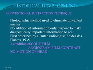 2/24/20105HISTORICAL DEVELOPMENTCONVENTIONAL SUBTRACTION TECHNIQUEPhotographic method used to eliminate unwanted images.No addition of information;only purpose to make diagnostically important information to see.First described by a Dutch radiologist, Zeides des Plantes, 1935.3 conditions:SCOUT FILM                    ANGIOGRAM FILM-CONTRAST                                    NO MOTION OF HEAD