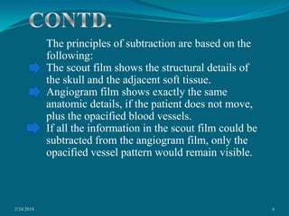 2/24/20106CONTD.The principles of subtraction are based on the following:The scout film shows the structural details of the skull and the adjacent soft tissue.Angiogram film shows exactly the same anatomic details, if the patient does not move, plus the opacified blood vessels.If all the information in the scout film could be subtracted from the angiogram film, only the opacified vessel pattern would remain visible. 